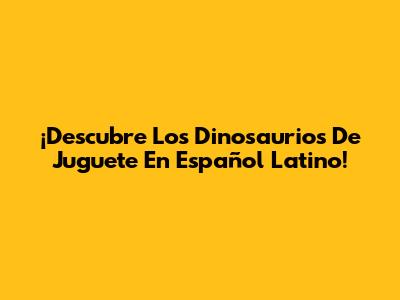 ¡Descubre Los Dinosaurios De Juguete En Español Latino!