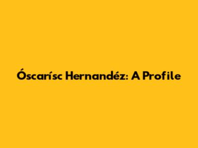 Óscarísc Hernandéz: A Profile