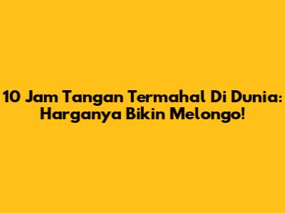 10 Jam Tangan Termahal Di Dunia: Harganya Bikin Melongo!