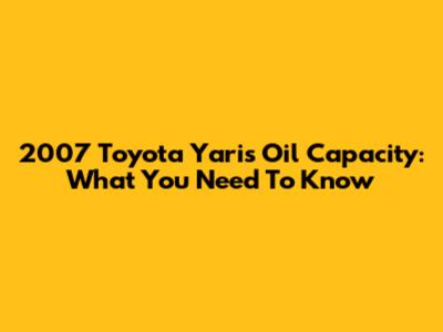 2007 Toyota Yaris Oil Capacity: What You Need To Know
