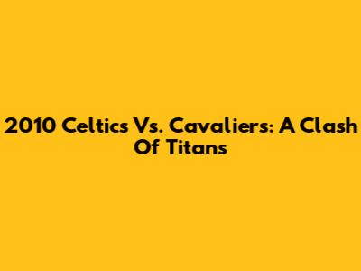 2010 Celtics Vs. Cavaliers: A Clash Of Titans