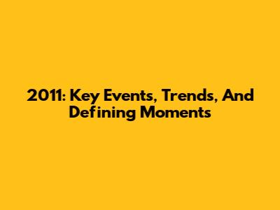 2011: Key Events, Trends, And Defining Moments