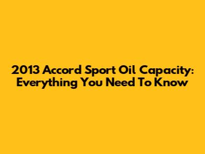2013 Accord Sport Oil Capacity: Everything You Need To Know