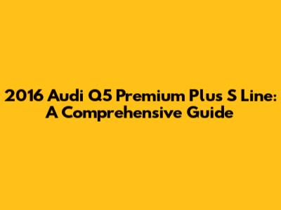 2016 Audi Q5 Premium Plus S Line: A Comprehensive Guide
