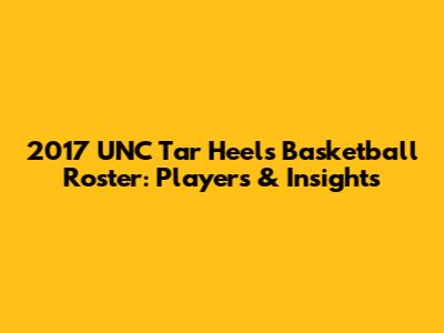 2017 UNC Tar Heels Basketball Roster: Players & Insights