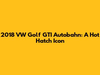 2018 VW Golf GTI Autobahn: A Hot Hatch Icon