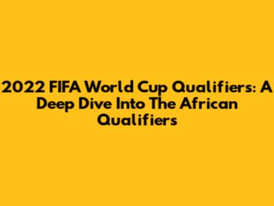 2022 FIFA World Cup Qualifiers: A Deep Dive Into The African Qualifiers