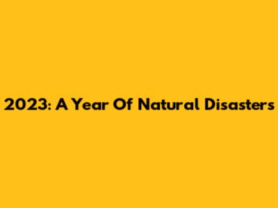 2023: A Year Of Natural Disasters