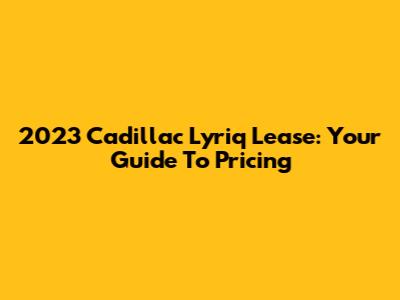 2023 Cadillac Lyriq Lease: Your Guide To Pricing