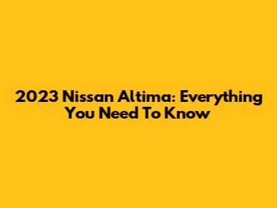 2023 Nissan Altima: Everything You Need To Know