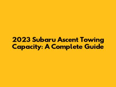 2023 Subaru Ascent Towing Capacity: A Complete Guide
