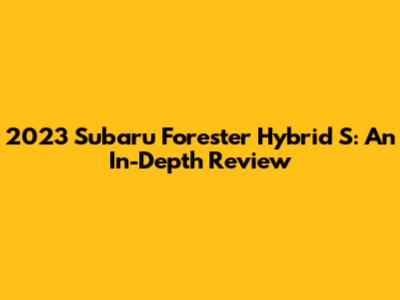2023 Subaru Forester Hybrid S: An In-Depth Review