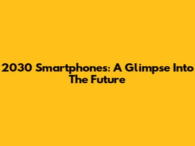 2030 Smartphones: A Glimpse Into The Future