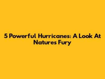 5 Powerful Hurricanes: A Look At Nature's Fury