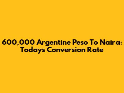 600,000 Argentine Peso To Naira: Today's Conversion Rate