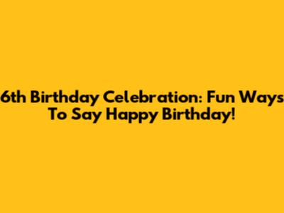 6th Birthday Celebration: Fun Ways To Say Happy Birthday!