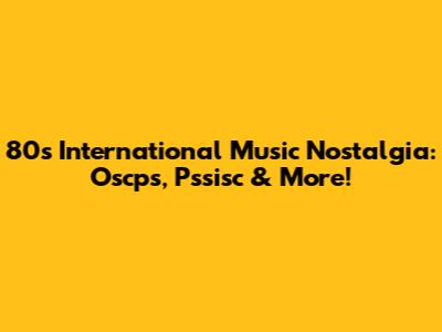 80s International Music Nostalgia: Oscps, Pssisc & More!