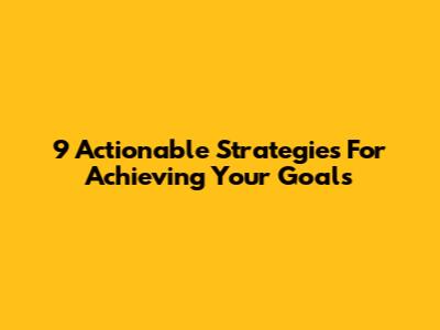 9 Actionable Strategies For Achieving Your Goals