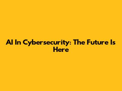 AI In Cybersecurity: The Future Is Here