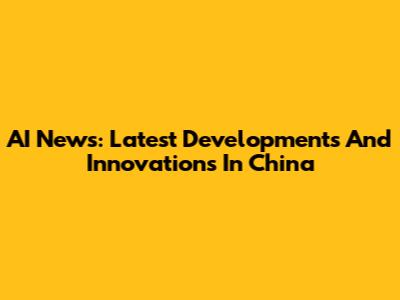 AI News: Latest Developments And Innovations In China