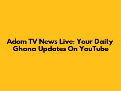 Adom TV News Live: Your Daily Ghana Updates On YouTube