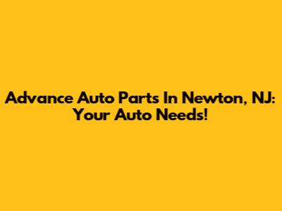Advance Auto Parts In Newton, NJ: Your Auto Needs!