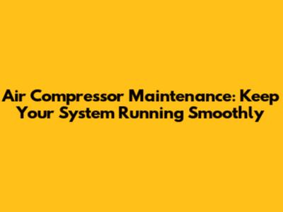 Air Compressor Maintenance: Keep Your System Running Smoothly