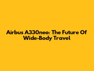 Airbus A330neo: The Future Of Wide-Body Travel