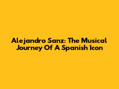 Alejandro Sanz: The Musical Journey Of A Spanish Icon