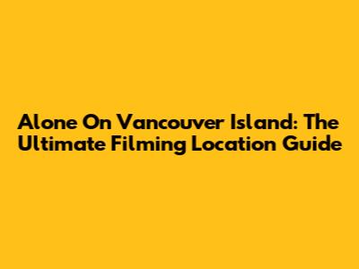 Alone On Vancouver Island: The Ultimate Filming Location Guide