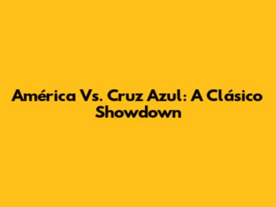 América Vs. Cruz Azul: A Clásico Showdown
