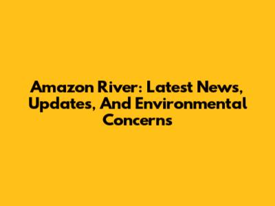 Amazon River: Latest News, Updates, And Environmental Concerns