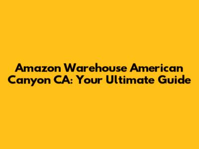 Amazon Warehouse American Canyon CA: Your Ultimate Guide
