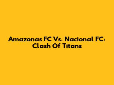 Amazonas FC Vs. Nacional FC: Clash Of Titans