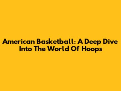 American Basketball: A Deep Dive Into The World Of Hoops