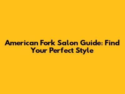 American Fork Salon Guide: Find Your Perfect Style