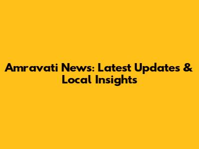 Amravati News: Latest Updates & Local Insights