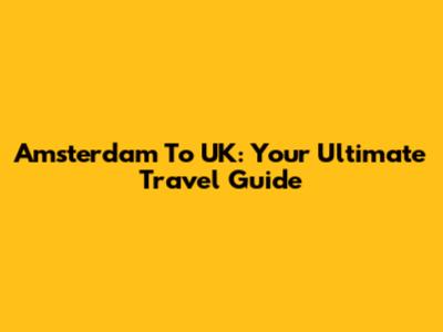 Amsterdam To UK: Your Ultimate Travel Guide