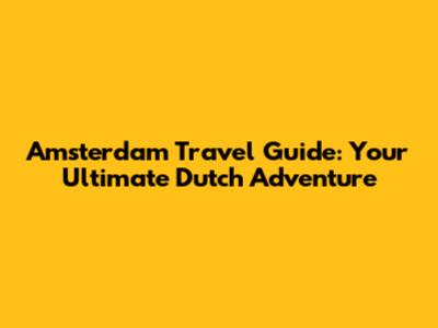 Amsterdam Travel Guide: Your Ultimate Dutch Adventure