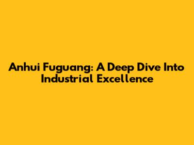 Anhui Fuguang: A Deep Dive Into Industrial Excellence
