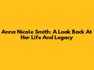 Anna Nicole Smith: A Look Back At Her Life And Legacy