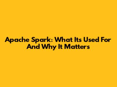 Apache Spark: What It's Used For And Why It Matters
