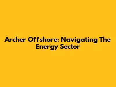 Archer Offshore: Navigating The Energy Sector