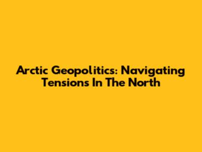 Arctic Geopolitics: Navigating Tensions In The North