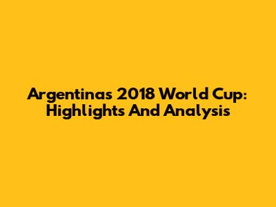 Argentina's 2018 World Cup: Highlights And Analysis