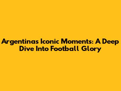 Argentina's Iconic Moments: A Deep Dive Into Football Glory