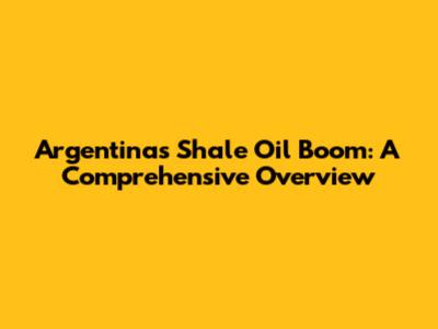 Argentina's Shale Oil Boom: A Comprehensive Overview