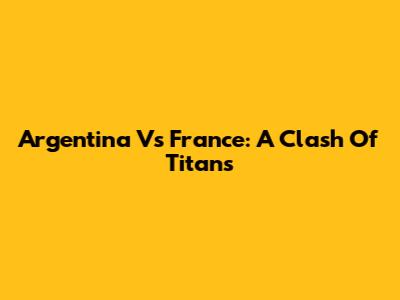 Argentina Vs France: A Clash Of Titans