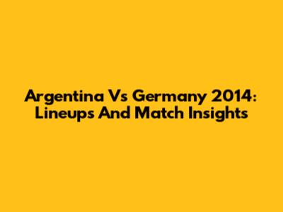 Argentina Vs Germany 2014: Lineups And Match Insights