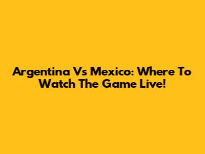 Argentina Vs Mexico: Where To Watch The Game Live!